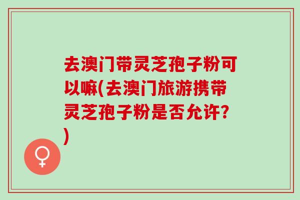 去澳门带灵芝孢子粉可以嘛(去澳门旅游携带灵芝孢子粉是否允许？)