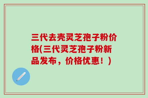 三代去壳灵芝孢子粉价格(三代灵芝孢子粉新品发布，价格优惠！)