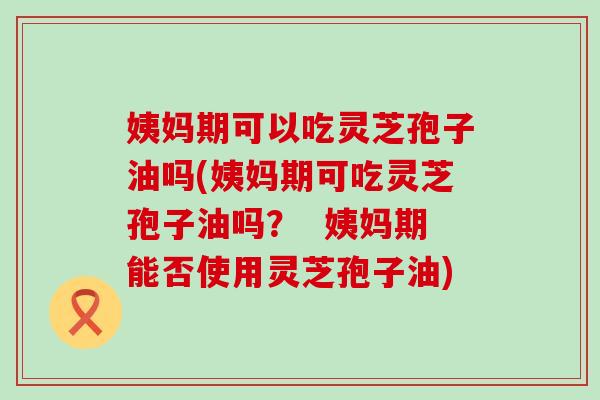 姨妈期可以吃灵芝孢子油吗(姨妈期可吃灵芝孢子油吗？  姨妈期能否使用灵芝孢子油)
