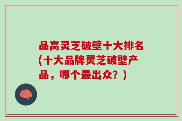 品高灵芝破壁十大排名(十大品牌灵芝破壁产品，哪个最出众？)