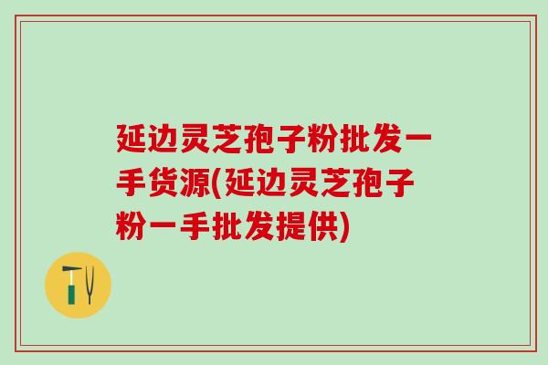 延边灵芝孢子粉批发一手货源(延边灵芝孢子粉一手批发提供)