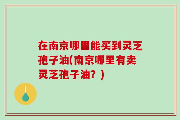 在南京哪里能买到灵芝孢子油(南京哪里有卖灵芝孢子油？)