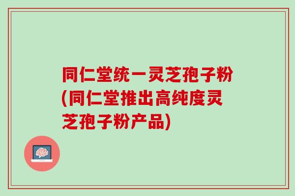 同仁堂统一灵芝孢子粉(同仁堂推出高纯度灵芝孢子粉产品)