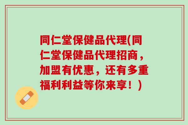 同仁堂保健品代理(同仁堂保健品代理招商，加盟有优惠，还有多重福利利益等你来享！)