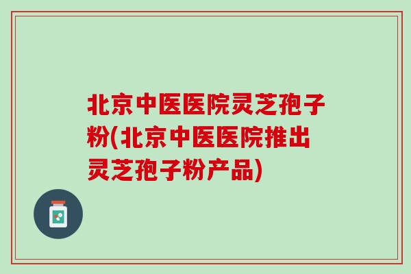 北京中医医院灵芝孢子粉(北京中医医院推出灵芝孢子粉产品)
