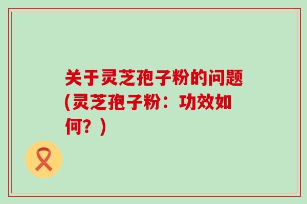 关于灵芝孢子粉的问题(灵芝孢子粉：功效如何？)