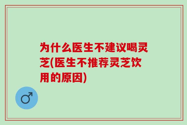 为什么医生不建议喝灵芝(医生不推荐灵芝饮用的原因)