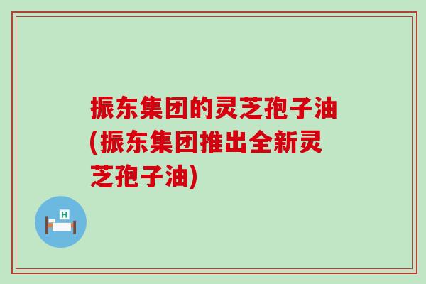 振东集团的灵芝孢子油(振东集团推出全新灵芝孢子油)
