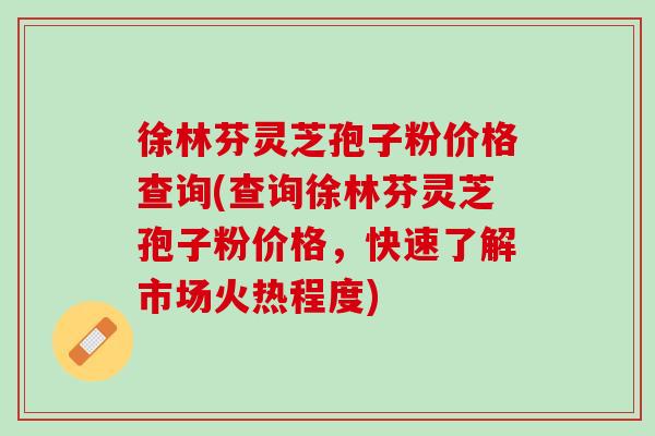 徐林芬灵芝孢子粉价格查询(查询徐林芬灵芝孢子粉价格，快速了解市场火热程度)