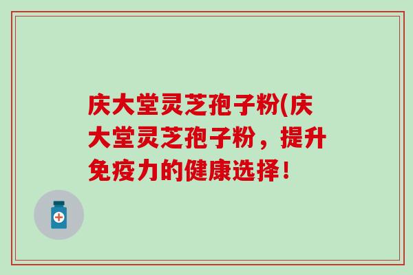 庆大堂灵芝孢子粉(庆大堂灵芝孢子粉，提升免疫力的健康选择！