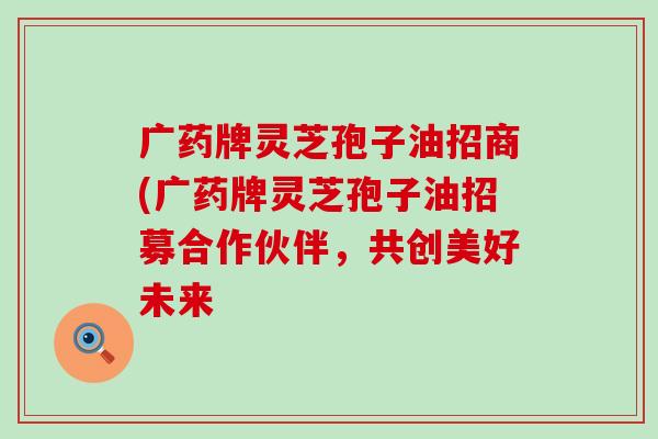 广药牌灵芝孢子油招商(广药牌灵芝孢子油招募合作伙伴，共创美好未来