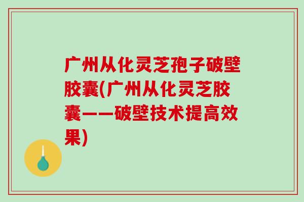 广州从化灵芝孢子破壁胶囊(广州从化灵芝胶囊——破壁技术提高效果)