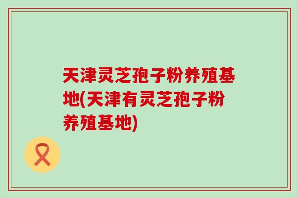 天津灵芝孢子粉养殖基地(天津有灵芝孢子粉养殖基地)