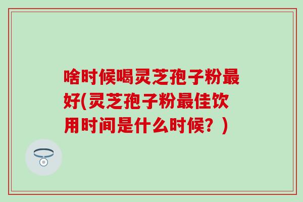 啥时候喝灵芝孢子粉好(灵芝孢子粉佳饮用时间是什么时候？)