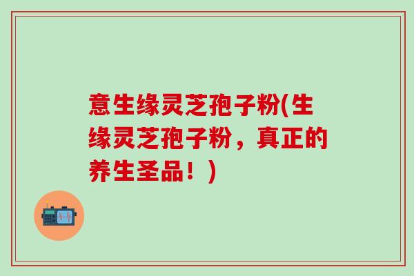 意生缘灵芝孢子粉(生缘灵芝孢子粉,真正的养生圣品!) 意生缘灵芝孢子粉(生缘灵芝孢子粉,真正的养生圣品!)