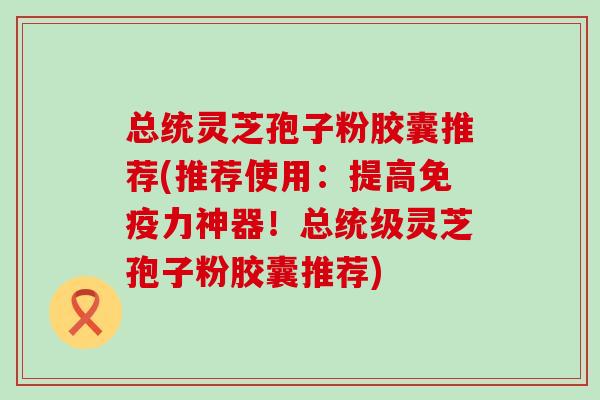 总统灵芝孢子粉胶囊推荐(推荐使用：提高免疫力神器！总统级灵芝孢子粉胶囊推荐)