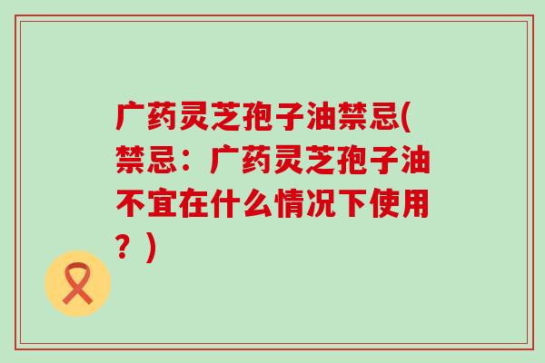 广药灵芝孢子油禁忌(禁忌:广药灵芝孢子油不宜在什么情况下使用?) 广药灵芝孢子油禁忌(禁忌:广药灵芝孢子油不宜在什么情况下使用?)