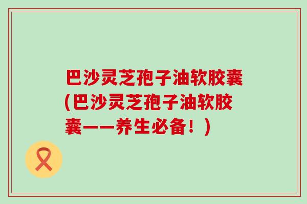 巴沙灵芝孢子油软胶囊(巴沙灵芝孢子油软胶囊——养生必备!) 巴沙灵芝孢子油软胶囊(巴沙灵芝孢子油软胶囊——养生必备!)