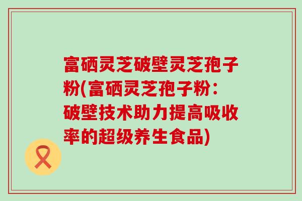富硒灵芝破壁灵芝孢子粉(富硒灵芝孢子粉：破壁技术助力提高吸收率的超级养生食品)