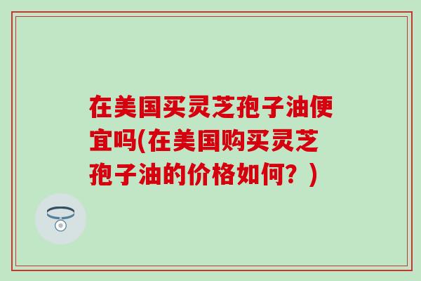 在美国买灵芝孢子油便宜吗(在美国购买灵芝孢子油的价格如何？)