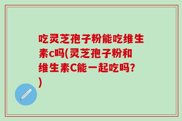 吃灵芝孢子粉能吃维生素c吗(灵芝孢子粉和维生素C能一起吃吗？)
