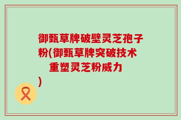 御甄草牌破壁灵芝孢子粉(御甄草牌突破技术   重塑灵芝粉威力)