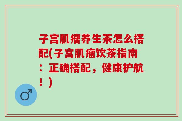 子宫肌瘤养生茶怎么搭配(子宫肌瘤饮茶指南：正确搭配，健康护航！)