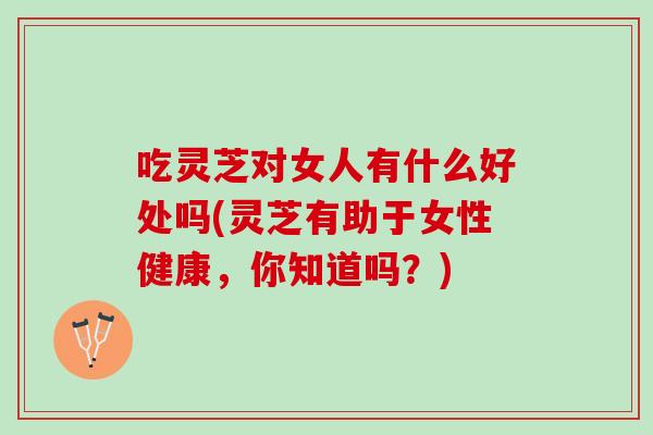 吃灵芝对女人有什么好处吗(灵芝有助于女性健康，你知道吗？)