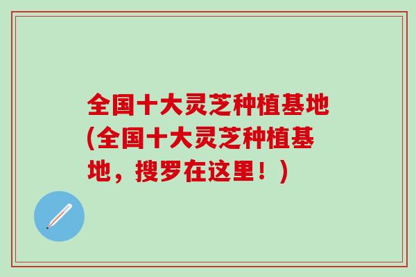 全国十大灵芝种植基地(全国十大灵芝种植基地，搜罗在这里！)