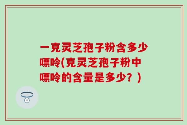 一克灵芝孢子粉含多少嘌呤(克灵芝孢子粉中嘌呤的含量是多少？)
