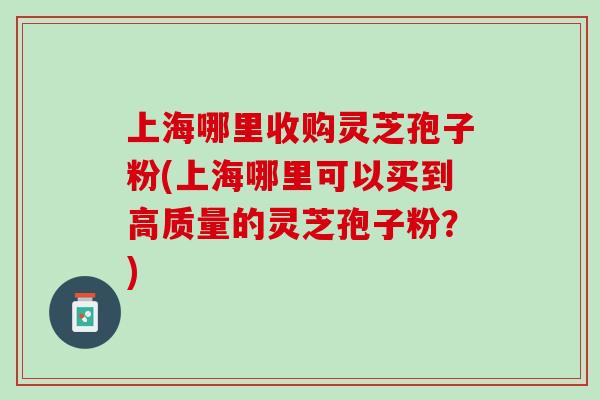 上海哪里收购灵芝孢子粉(上海哪里可以买到高质量的灵芝孢子粉？)
