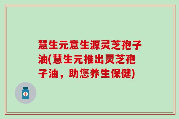 慧生元意生源灵芝孢子油(慧生元推出灵芝孢子油，助您养生保健)