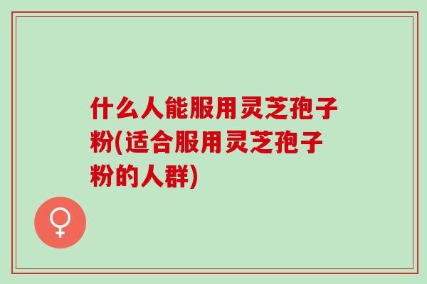 什么人能服用灵芝孢子粉(适合服用灵芝孢子粉的人群) 什么人能服用灵芝孢子粉(适合服用灵芝孢子粉的人群)
