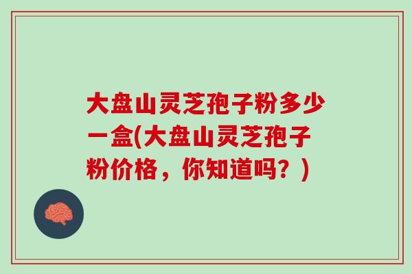 大盘山灵芝孢子粉多少一盒(大盘山灵芝孢子粉价格，你知道吗？)