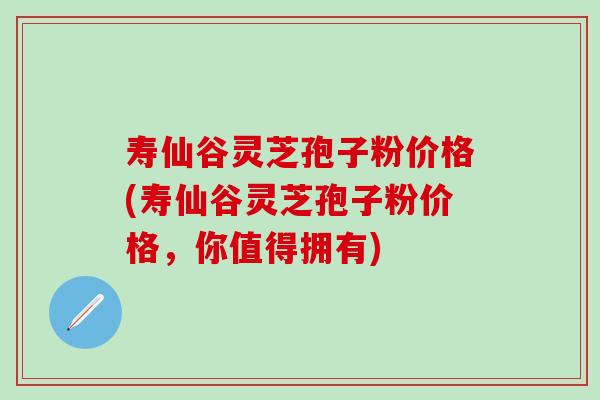 寿仙谷灵芝孢子粉价格(寿仙谷灵芝孢子粉价格，你值得拥有)