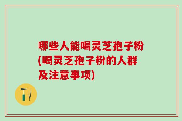 哪些人能喝灵芝孢子粉(喝灵芝孢子粉的人群及注意事项)