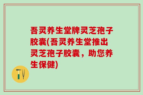 吾灵养生堂牌灵芝孢子胶囊(吾灵养生堂推出灵芝孢子胶囊，助您养生保健)