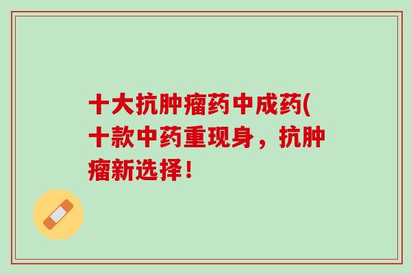 十大抗肿瘤药中成药(十款中药重现身，抗肿瘤新选择！