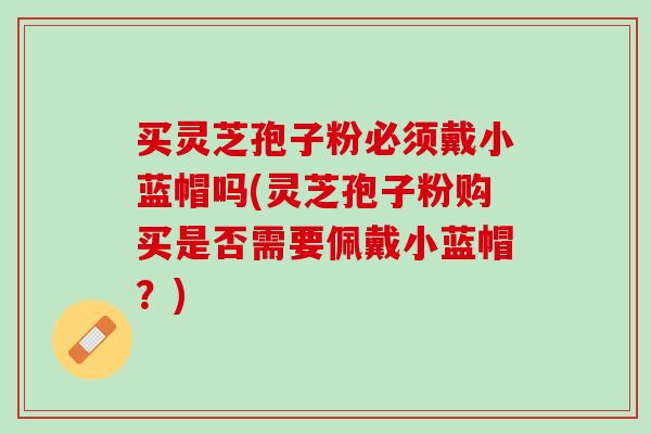 买灵芝孢子粉必须戴小蓝帽吗(灵芝孢子粉购买是否需要佩戴小蓝帽？)