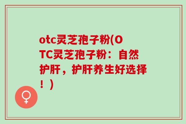 otc灵芝孢子粉(OTC灵芝孢子粉：自然护肝，护肝养生好选择！)
