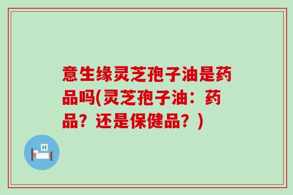 意生缘灵芝孢子油是药品吗(灵芝孢子油：药品？还是保健品？)