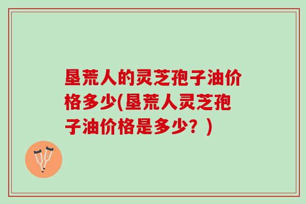 垦荒人的灵芝孢子油价格多少(垦荒人灵芝孢子油价格是多少？)