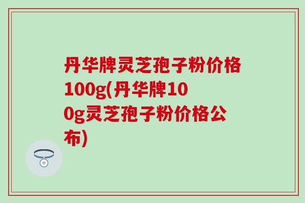 丹华牌灵芝孢子粉价格100g(丹华牌100g灵芝孢子粉价格公布)