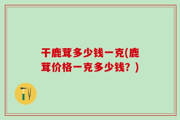 干鹿茸多少钱一克(鹿茸价格一克多少钱?) 干鹿茸多少钱一克(鹿茸价格一克多少钱?)
