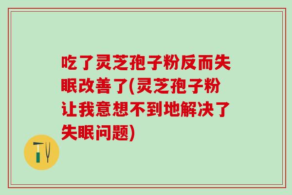 吃了灵芝孢子粉反而失眠改善了(灵芝孢子粉让我意想不到地解决了失眠问题)