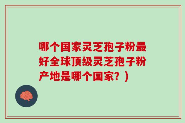 哪个国家灵芝孢子粉好全球灵芝孢子粉产地是哪个国家?) 哪个国家灵芝孢子粉好全球灵芝孢子粉产地是哪个国家?)