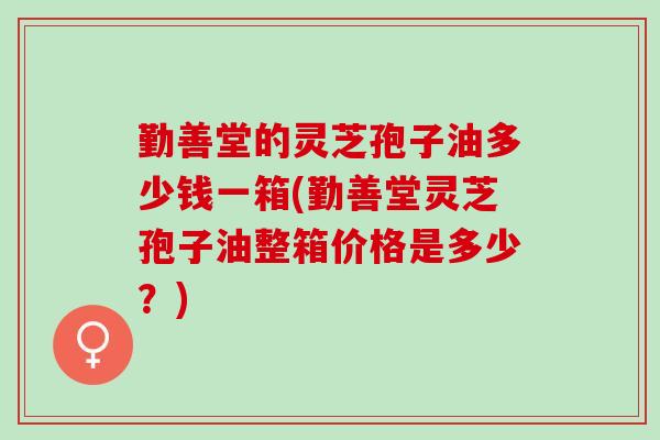 勤善堂的灵芝孢子油多少钱一箱(勤善堂灵芝孢子油整箱价格是多少？)