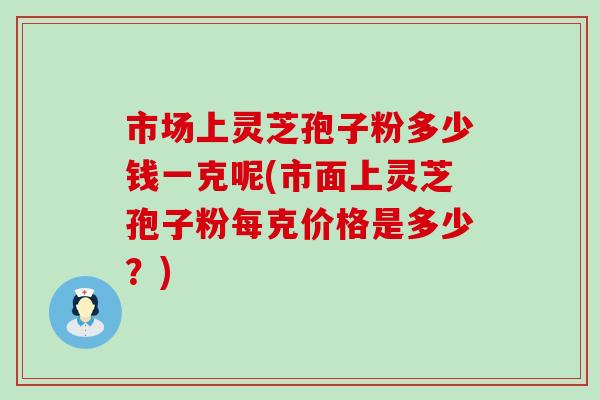 市场上灵芝孢子粉多少钱一克呢(市面上灵芝孢子粉每克价格是多少？)