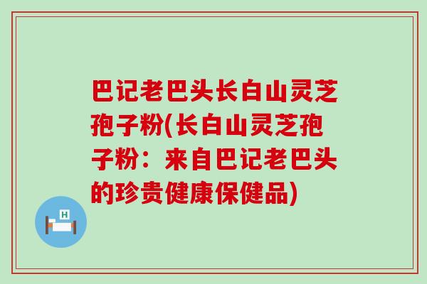 巴记老巴头长白山灵芝孢子粉(长白山灵芝孢子粉：来自巴记老巴头的珍贵健康保健品)