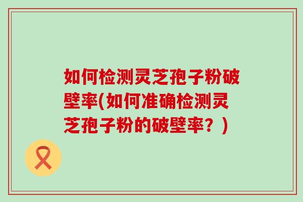 如何检测灵芝孢子粉破壁率(如何准确检测灵芝孢子粉的破壁率？)